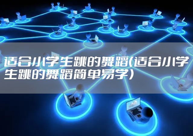 适合小学生跳的舞蹈（适合小学生跳的舞蹈简单易学）