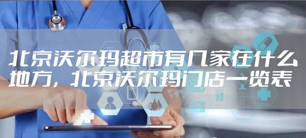 北京沃尔玛超市有几家在什么地方，北京沃尔玛门店一览表