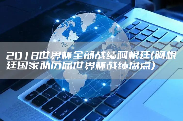 2018世界杯全部战绩阿根廷（阿根廷国家队历届世界杯战绩盘点）