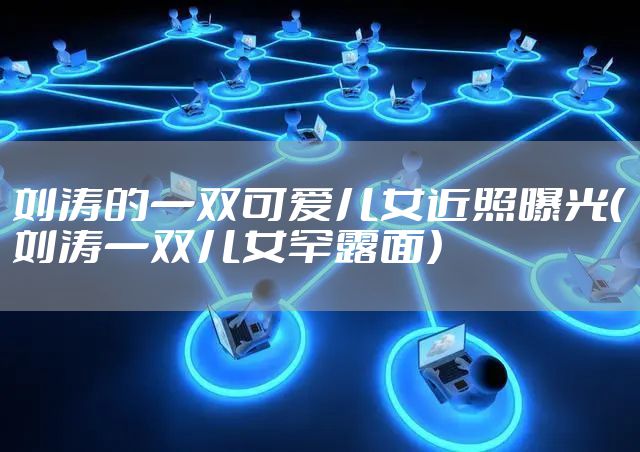 刘涛的一双可爱儿女近照曝光（刘涛一双儿女罕露面）