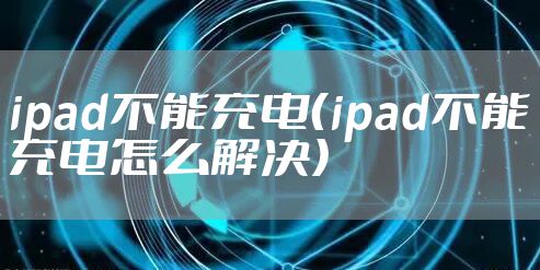 ipad不能充电（ipad不能充电怎么解决）