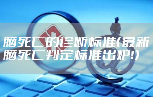 脑死亡的诊断标准（最新脑死亡判定标准出炉！）