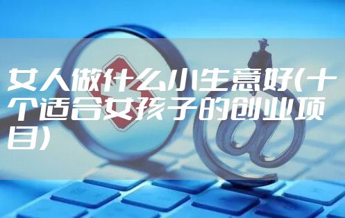 女人做什么小生意好（十个适合女孩子的创业项目）