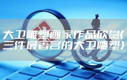 大卫雕塑画家作品欣赏（三件最著名的大卫雕塑）