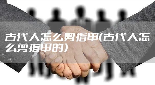 古代人怎么剪指甲（古代人怎么剪指甲的）