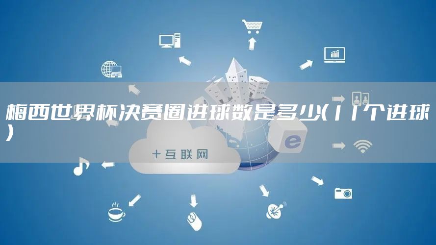 梅西世界杯决赛圈进球数是多少（11个进球）