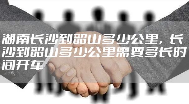 湖南长沙到韶山多少公里，长沙到韶山多少公里需要多长时间开车