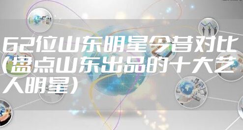 62位山东明星今昔对比（盘点山东出品的十大艺人明星）