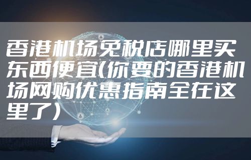 香港机场免税店哪里买东西便宜（你要的香港机场网购优惠指南全在这里了）