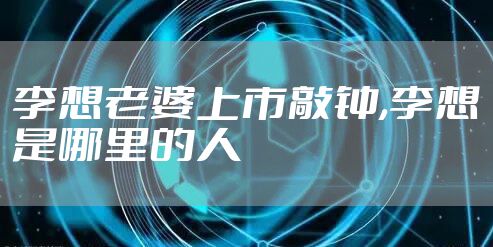 李想老婆上市敲钟,李想是哪里的人