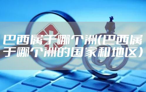 巴西属于哪个洲（巴西属于哪个洲的国家和地区）