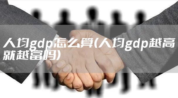人均gdp怎么算(人均gdp越高就越富吗)
