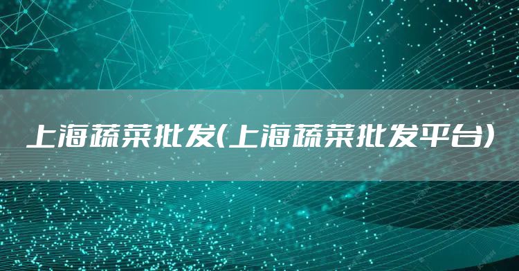 上海蔬菜批发（上海蔬菜批发平台）