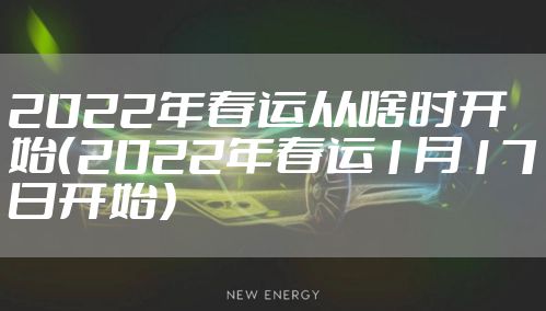2022年春运从啥时开始（2022年春运1月17日开始）
