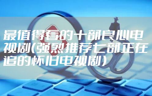 最值得看的十部良心电视剧（强烈推荐七部正在追的怀旧电视剧）