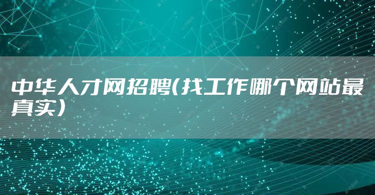 中华人才网招聘（找工作哪个网站最真实）