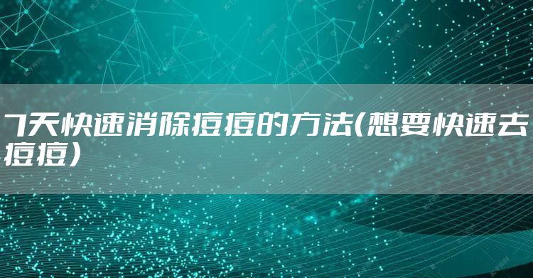 7天快速消除痘痘的方法（想要快速去痘痘）