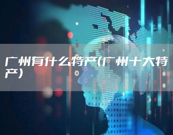 广州有什么特产（广州十大特产）