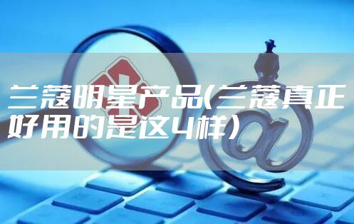 兰蔻明星产品（兰蔻真正好用的是这4样）