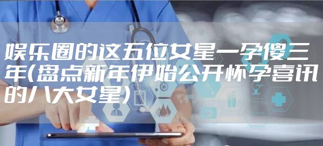娱乐圈的这五位女星一孕傻三年（盘点新年伊始公开怀孕喜讯的八大女星）