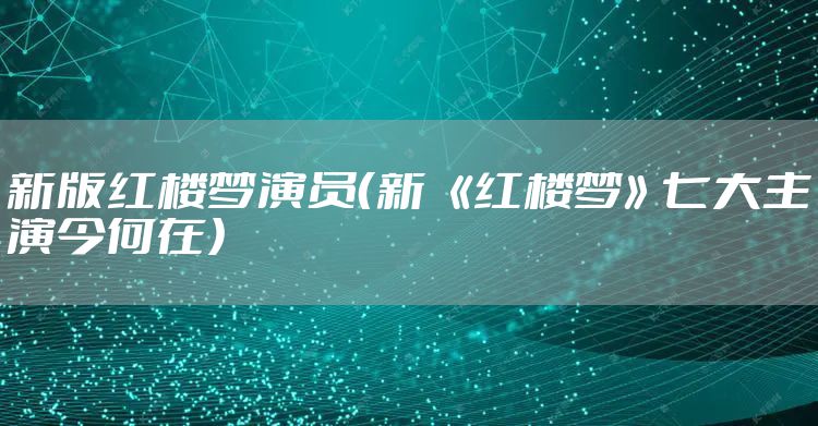 新版红楼梦演员（新 《红楼梦》七大主演今何在）