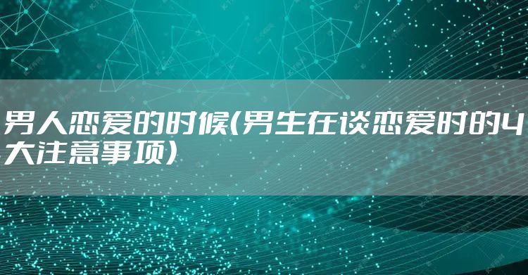 男人恋爱的时候（男生在谈恋爱时的4大注意事项）