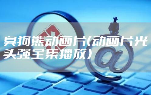 臭狗熊动画片（动画片光头强全集播放）