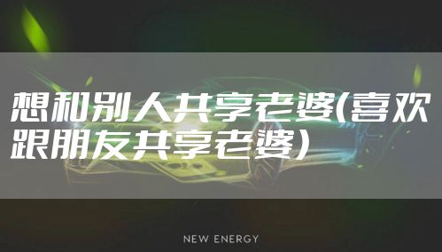 想和别人共享老婆（喜欢跟朋友共享老婆）