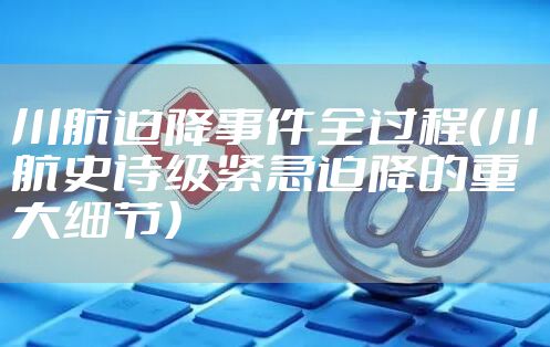 川航迫降事件全过程（川航史诗级紧急迫降的重大细节）