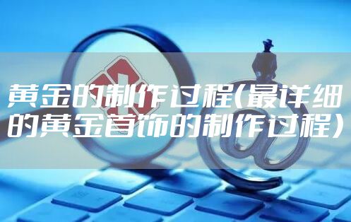 黄金的制作过程（最详细的黄金首饰的制作过程）