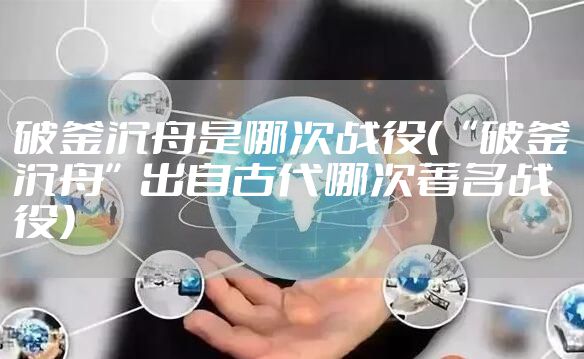 破釜沉舟是哪次战役（“破釜沉舟”出自古代哪次著名战役）