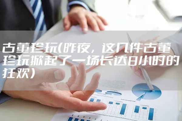 古董珍玩（昨夜，这几件古董珍玩掀起了一场长达8小时的狂欢）