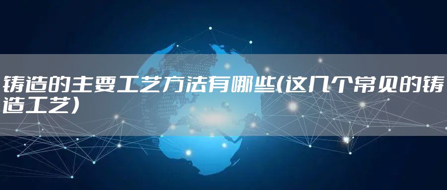 铸造的主要工艺方法有哪些（这几个常见的铸造工艺）