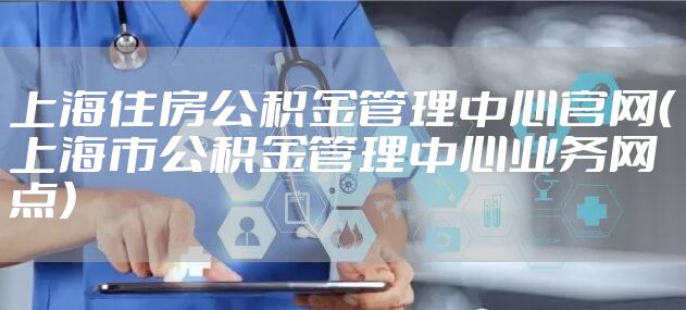 上海住房公积金管理中心官网（上海市公积金管理中心业务网点）