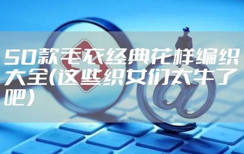 50款毛衣经典花样编织大全（这些织女们太牛了吧）