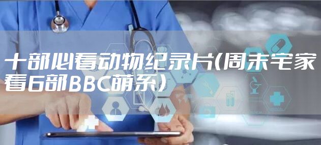 十部必看动物纪录片（周末宅家看6部BBC萌系）