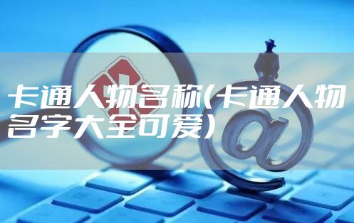 卡通人物名称（卡通人物名字大全可爱）