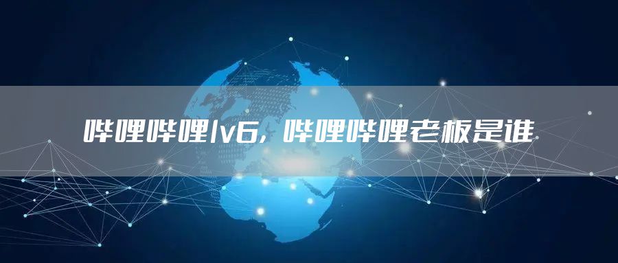 哔哩哔哩lv6，哔哩哔哩老板是谁