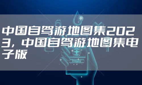 中国自驾游地图集2023，中国自驾游地图集电子版