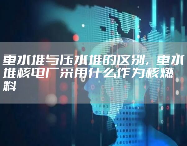 重水堆与压水堆的区别，重水堆核电厂采用什么作为核燃料