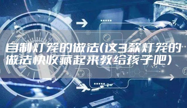 自制灯笼的做法（这3款灯笼的做法快收藏起来教给孩子吧）