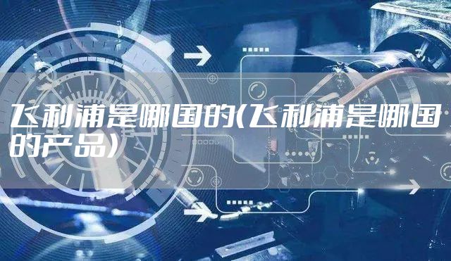 飞利浦是哪国的（飞利浦是哪国的产品）