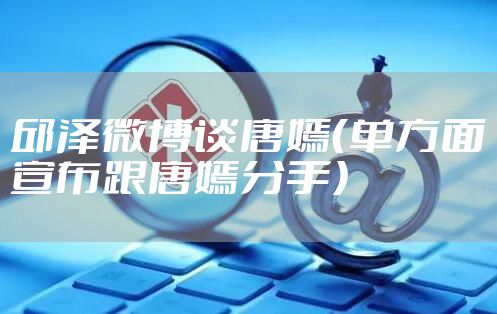 邱泽微博谈唐嫣（单方面宣布跟唐嫣分手）
