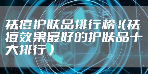 祛痘护肤品排行榜 ！（祛痘效果最好的护肤品十大排行 ）