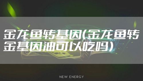 金龙鱼转基因（金龙鱼转金基因油可以吃吗）