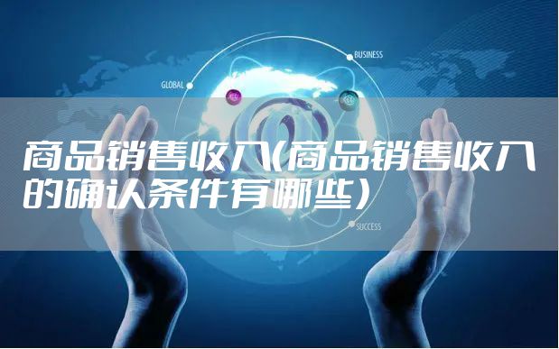 商品销售收入（商品销售收入的确认条件有哪些）