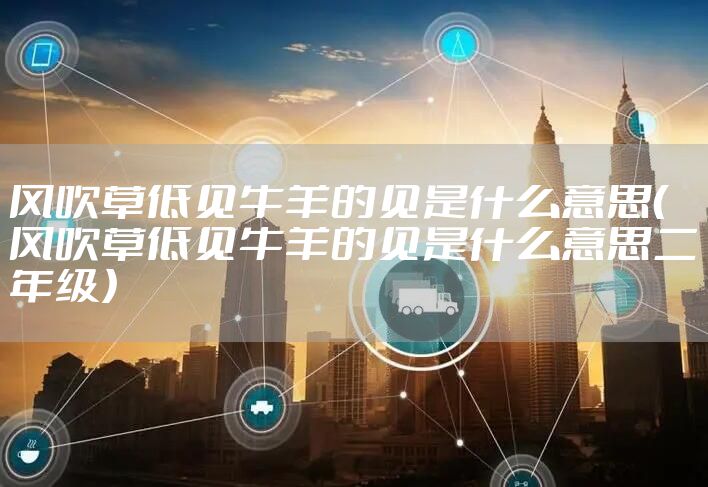 风吹草低见牛羊的见是什么意思（风吹草低见牛羊的见是什么意思二年级）