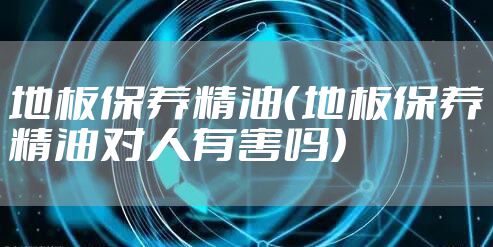 地板保养精油（地板保养精油对人有害吗）