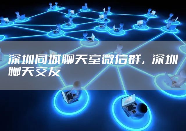 深圳同城聊天室微信群，深圳聊天交友