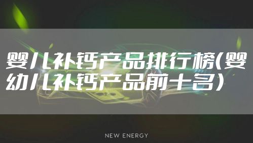 婴儿补钙产品排行榜（婴幼儿补钙产品前十名）